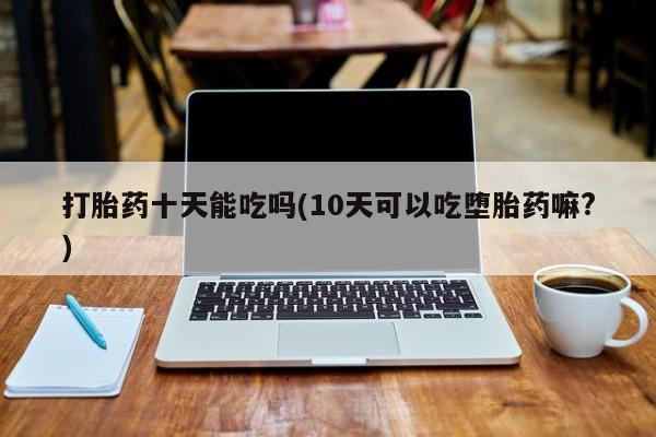 卖打胎药的微信堕胎药联系方式.打胎药十天能吃吗(10天可以吃堕胎药嘛?)