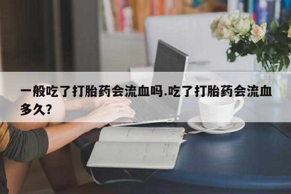 卖打胎药的微信堕胎药联系方式.一般吃了打胎药会流血吗.吃了打胎药会流血多久？