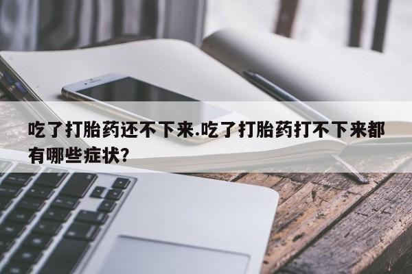 卖打胎药的微信堕胎药联系方式.吃了打胎药还不下来.吃了打胎药打不下来都有哪些症状？