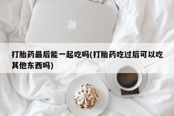 卖打胎药的微信堕胎药联系方式.打胎药最后能一起吃吗(打胎药吃过后可以吃其他东西吗)