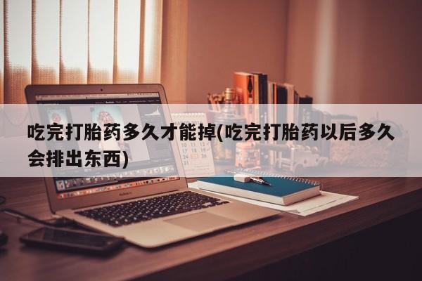卖打胎药的微信堕胎药联系方式.吃完打胎药多久才能掉(吃完打胎药以后多久会排出东西)