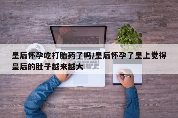 卖打胎药的微信堕胎药联系方式.皇后怀孕吃打胎药了吗/皇后怀孕了皇上觉得皇后的肚子越来越大