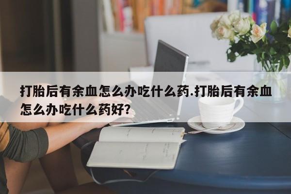 卖打胎药的微信堕胎药联系方式.打胎后有余血怎么办吃什么药.打胎后有余血怎么办吃什么药好？
