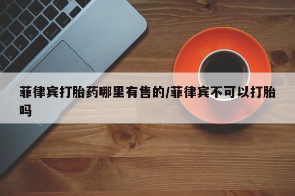 卖打胎药的微信堕胎药联系方式.菲律宾打胎药哪里有售的/菲律宾不可以打胎吗