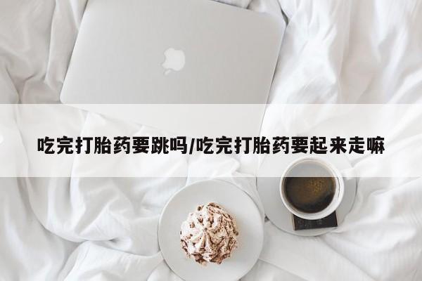 卖打胎药的微信堕胎药联系方式.吃完打胎药要跳吗/吃完打胎药要起来走嘛