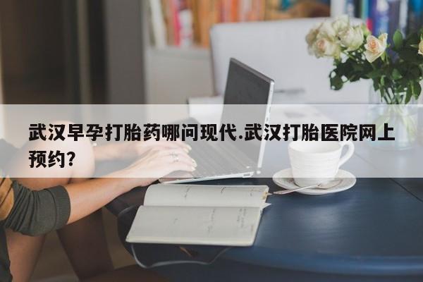 卖打胎药的微信堕胎药联系方式.武汉早孕打胎药哪问现代.武汉打胎医院网上预约？