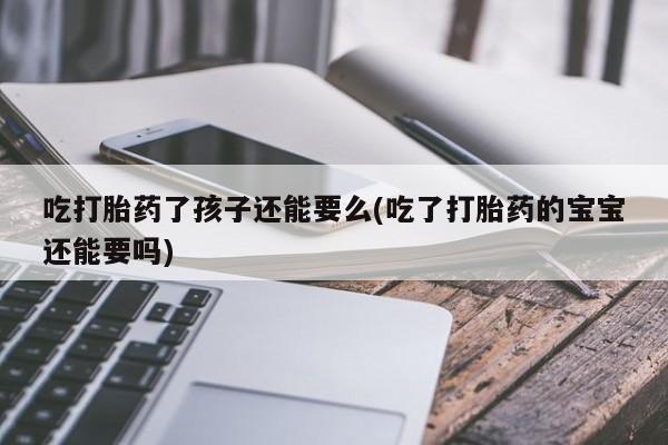 卖打胎药的微信堕胎药联系方式.吃打胎药了孩子还能要么(吃了打胎药的宝宝还能要吗)