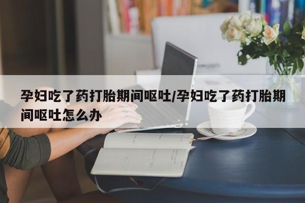 卖打胎药的微信堕胎药联系方式.孕妇吃了药打胎期间呕吐/孕妇吃了药打胎期间呕吐怎么办