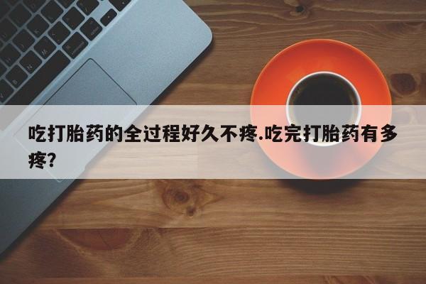卖打胎药的微信堕胎药联系方式.吃打胎药的全过程好久不疼.吃完打胎药有多疼？
