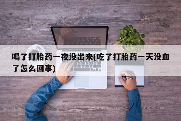 卖打胎药的微信堕胎药联系方式.喝了打胎药一夜没出来(吃了打胎药一天没血了怎么回事)