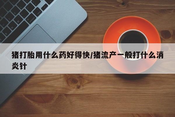 卖打胎药的微信堕胎药联系方式.猪打胎用什么药好得快/猪流产一般打什么消炎针