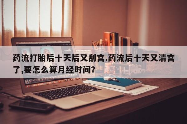 卖打胎药的微信堕胎药联系方式.药流打胎后十天后又刮宫.药流后十天又清宫了,要怎么算月经时间？