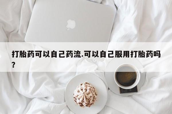 卖打胎药的微信堕胎药联系方式.打胎药可以自己药流.可以自己服用打胎药吗？