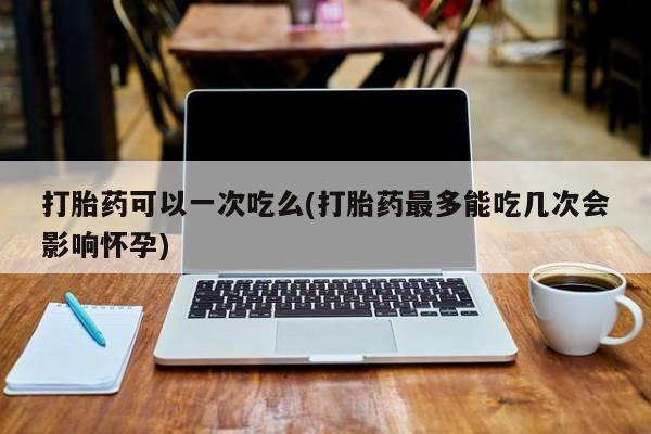 卖打胎药的微信堕胎药联系方式.打胎药可以一次吃么(打胎药最多能吃几次会影响怀孕)