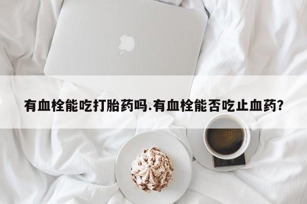 卖打胎药的微信堕胎药联系方式.有血栓能吃打胎药吗.有血栓能否吃止血药？