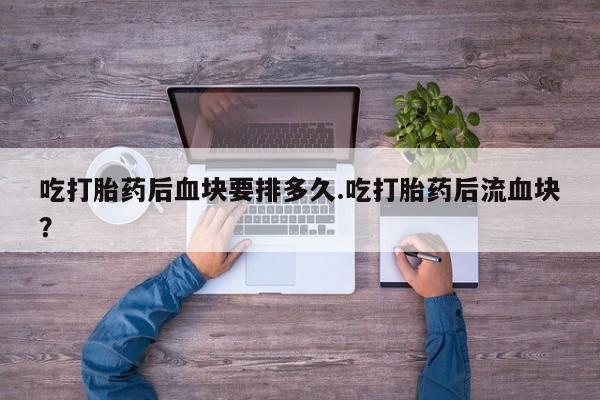 卖打胎药的微信堕胎药联系方式.吃打胎药后血块要排多久.吃打胎药后流血块？