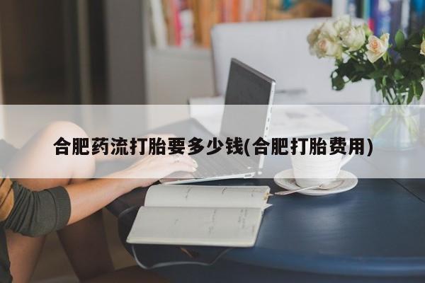 卖打胎药的微信堕胎药联系方式.合肥药流打胎要多少钱(合肥打胎费用)