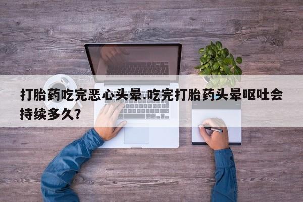 卖打胎药的微信堕胎药联系方式.打胎药吃完恶心头晕.吃完打胎药头晕呕吐会持续多久？